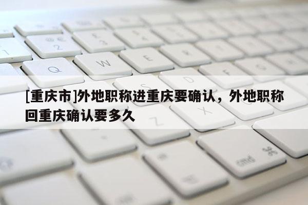 [重慶市]外地職稱進(jìn)重慶要確認(rèn)，外地職稱回重慶確認(rèn)要多久