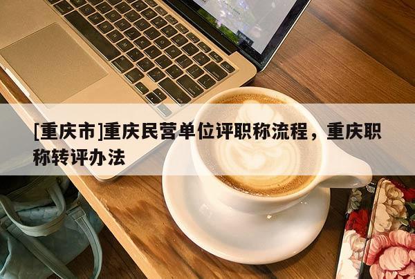 [重慶市]重慶民營(yíng)單位評(píng)職稱流程，重慶職稱轉(zhuǎn)評(píng)辦法