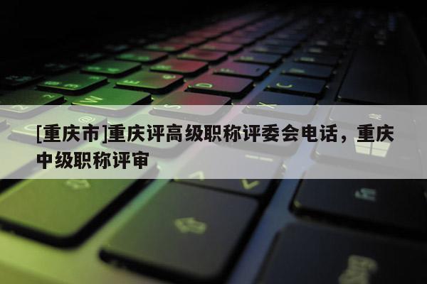 [重慶市]重慶評高級職稱評委會電話，重慶中級職稱評審