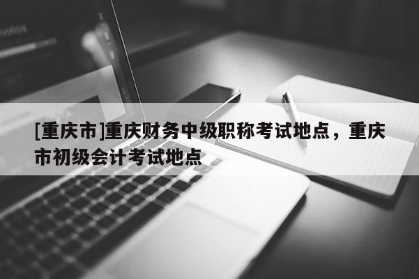 [重慶市]重慶財務(wù)中級職稱考試地點，重慶市初級會計考試地點