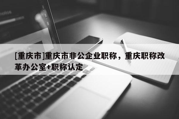 [重慶市]重慶市非公企業(yè)職稱，重慶職稱改革辦公室+職稱認(rèn)定