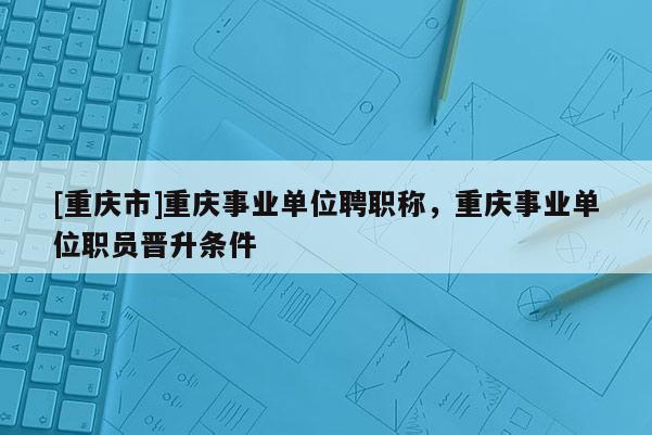 [重慶市]重慶事業(yè)單位聘職稱(chēng)，重慶事業(yè)單位職員晉升條件