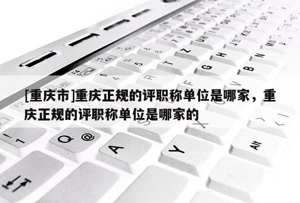 [重慶市]重慶正規(guī)的評職稱單位是哪家，重慶正規(guī)的評職稱單位是哪家的
