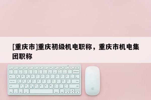 [重慶市]重慶初級(jí)機(jī)電職稱，重慶市機(jī)電集團(tuán)職稱