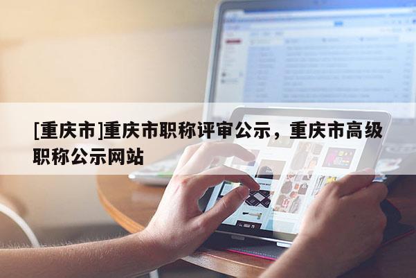 [重慶市]重慶市職稱評審公示，重慶市高級職稱公示網(wǎng)站