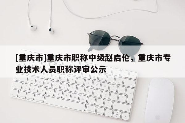 [重慶市]重慶市職稱中級趙啟倫，重慶市專業(yè)技術(shù)人員職稱評審公示