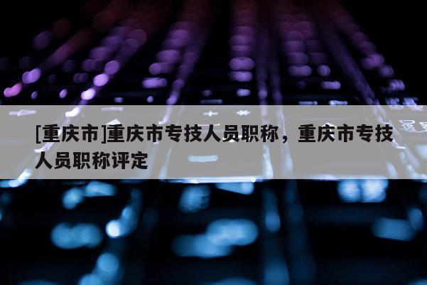 [重慶市]重慶市專技人員職稱，重慶市專技人員職稱評定