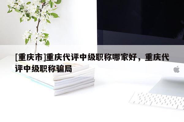[重慶市]重慶代評中級職稱哪家好，重慶代評中級職稱騙局