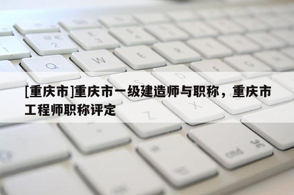 [重慶市]重慶市一級建造師與職稱，重慶市工程師職稱評定