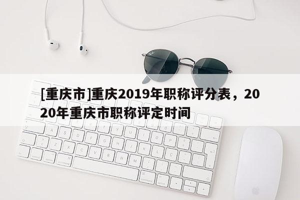 [重慶市]重慶2019年職稱評分表，2020年重慶市職稱評定時間
