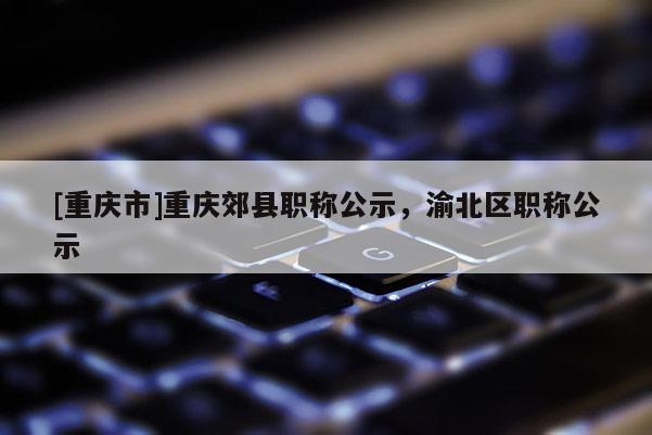 [重慶市]重慶郊縣職稱公示，渝北區(qū)職稱公示