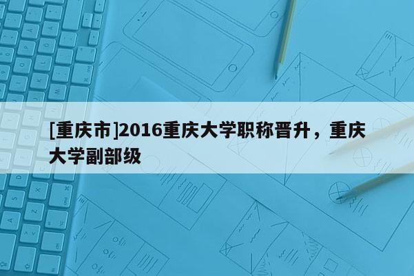 [重慶市]2016重慶大學職稱晉升，重慶大學副部級