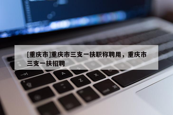 [重慶市]重慶市三支一扶職稱聘用，重慶市三支一扶招聘