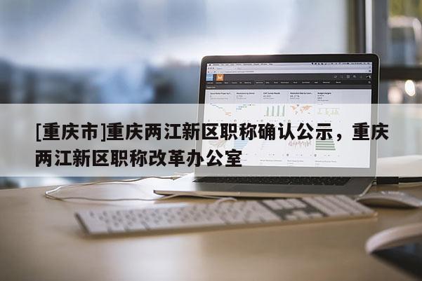 [重慶市]重慶兩江新區(qū)職稱(chēng)確認(rèn)公示，重慶兩江新區(qū)職稱(chēng)改革辦公室
