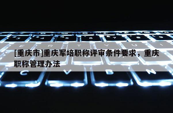 [重慶市]重慶軍培職稱評(píng)審條件要求，重慶職稱管理辦法