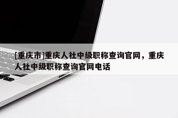 [重慶市]重慶人社中級職稱查詢官網(wǎng)，重慶人社中級職稱查詢官網(wǎng)電話