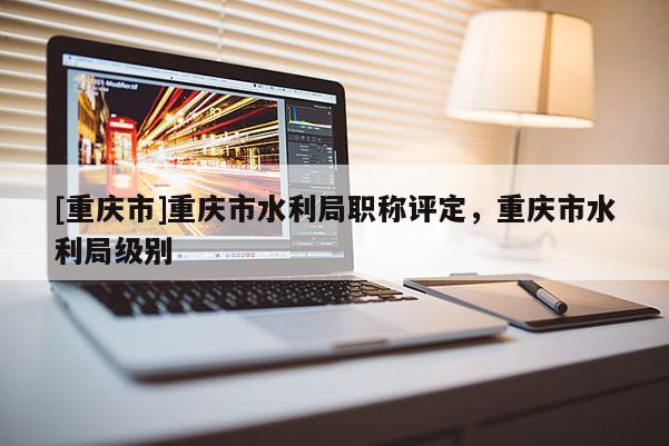 [重慶市]重慶市水利局職稱評(píng)定，重慶市水利局級(jí)別