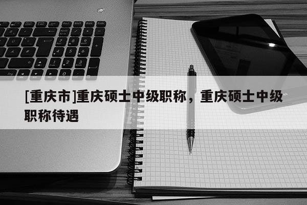 [重慶市]重慶碩士中級職稱，重慶碩士中級職稱待遇