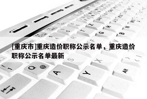 [重慶市]重慶造價(jià)職稱(chēng)公示名單，重慶造價(jià)職稱(chēng)公示名單最新