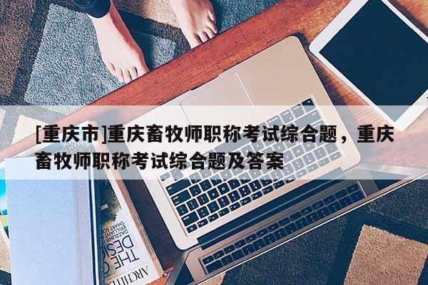 [重慶市]重慶畜牧師職稱考試綜合題，重慶畜牧師職稱考試綜合題及答案