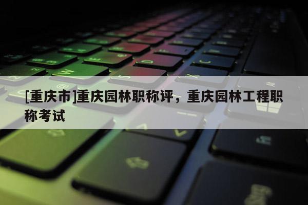 [重慶市]重慶園林職稱評(píng)，重慶園林工程職稱考試