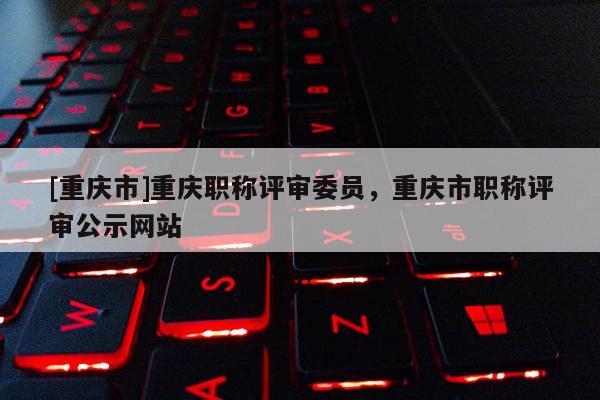 [重慶市]重慶職稱評(píng)審委員，重慶市職稱評(píng)審公示網(wǎng)站