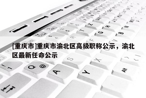 [重慶市]重慶市渝北區(qū)高級職稱公示，渝北區(qū)最新任命公示