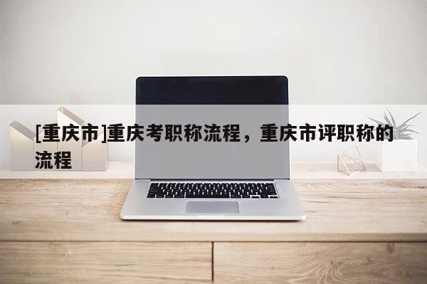 [重慶市]重慶考職稱流程，重慶市評職稱的流程