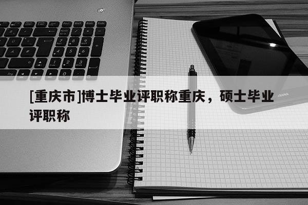 [重慶市]博士畢業(yè)評職稱重慶，碩士畢業(yè) 評職稱