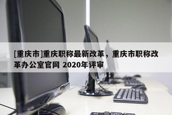 [重慶市]重慶職稱最新改革，重慶市職稱改革辦公室官網(wǎng) 2020年評審