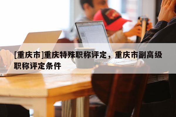 [重慶市]重慶特殊職稱評定，重慶市副高級職稱評定條件