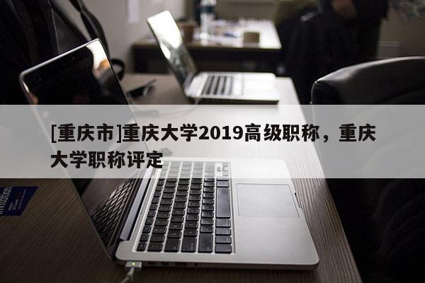 [重慶市]重慶大學(xué)2019高級職稱，重慶大學(xué)職稱評定