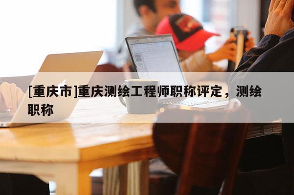 [重慶市]重慶測(cè)繪工程師職稱評(píng)定，測(cè)繪 職稱