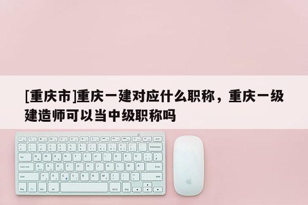 [重慶市]重慶一建對(duì)應(yīng)什么職稱，重慶一級(jí)建造師可以當(dāng)中級(jí)職稱嗎
