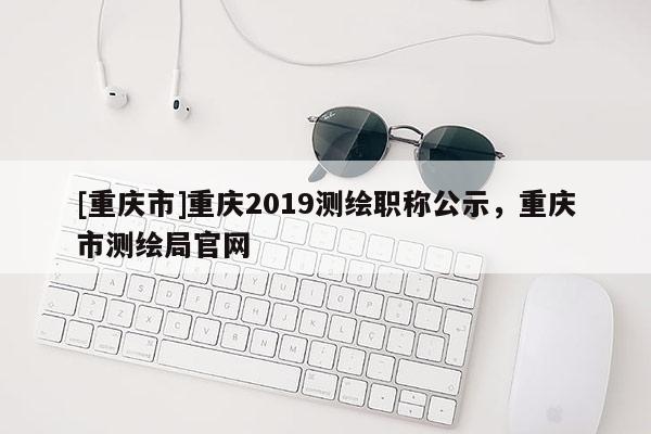 [重慶市]重慶2019測(cè)繪職稱公示，重慶市測(cè)繪局官網(wǎng)