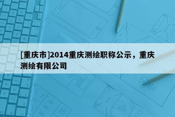 [重慶市]2014重慶測(cè)繪職稱(chēng)公示，重慶測(cè)繪有限公司