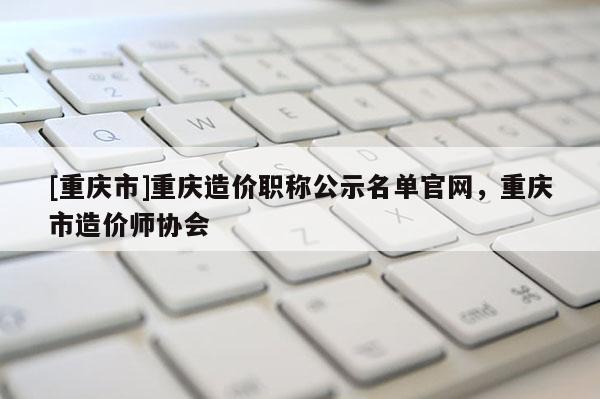 [重慶市]重慶造價(jià)職稱公示名單官網(wǎng)，重慶市造價(jià)師協(xié)會(huì)