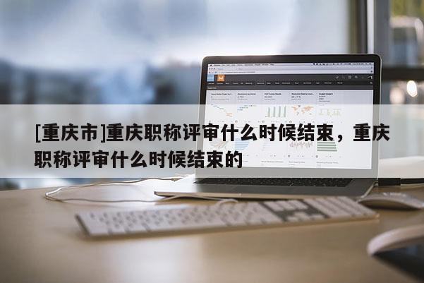 [重慶市]重慶職稱評(píng)審什么時(shí)候結(jié)束，重慶職稱評(píng)審什么時(shí)候結(jié)束的
