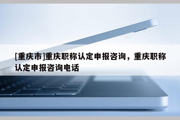 [重慶市]重慶職稱認(rèn)定申報(bào)咨詢，重慶職稱認(rèn)定申報(bào)咨詢電話