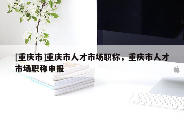 [重慶市]重慶市人才市場職稱，重慶市人才市場職稱申報