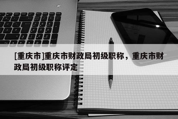 [重慶市]重慶市財政局初級職稱，重慶市財政局初級職稱評定