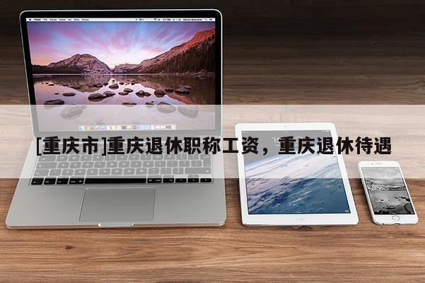 [重慶市]重慶退休職稱工資，重慶退休待遇