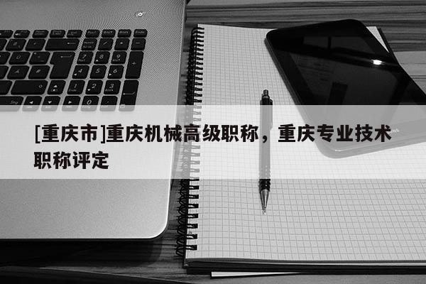 [重慶市]重慶機(jī)械高級(jí)職稱，重慶專業(yè)技術(shù)職稱評(píng)定