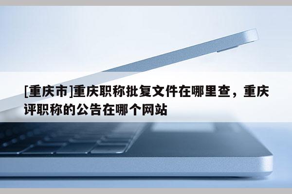 [重慶市]重慶職稱批復(fù)文件在哪里查，重慶評職稱的公告在哪個(gè)網(wǎng)站