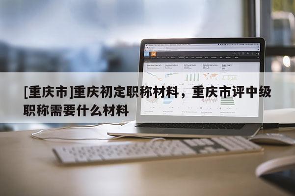 [重慶市]重慶初定職稱材料，重慶市評中級職稱需要什么材料