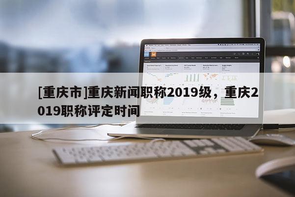 [重慶市]重慶新聞職稱2019級，重慶2019職稱評定時間