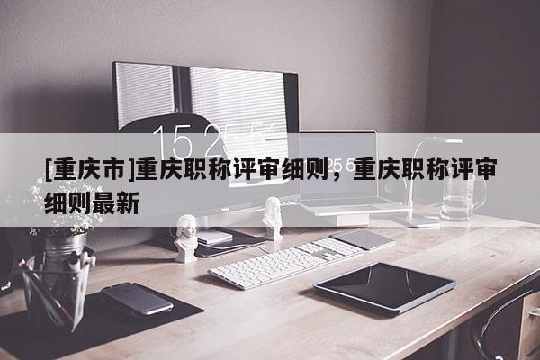 [重慶市]重慶職稱評(píng)審細(xì)則，重慶職稱評(píng)審細(xì)則最新
