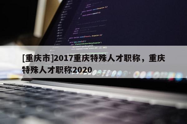 [重慶市]2017重慶特殊人才職稱，重慶特殊人才職稱2020