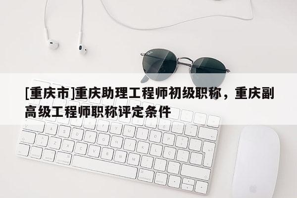 [重慶市]重慶助理工程師初級職稱，重慶副高級工程師職稱評定條件