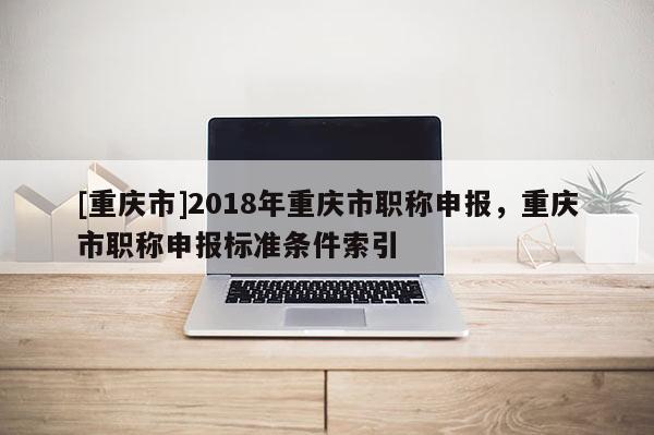 [重慶市]2018年重慶市職稱申報(bào)，重慶市職稱申報(bào)標(biāo)準(zhǔn)條件索引